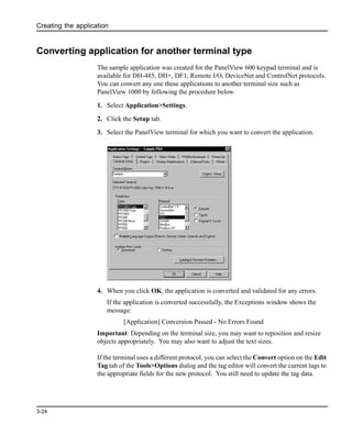 Creating the application
3-24
Converting application for another terminal type
The sample application was created for the PanelView 600 keypad terminal and is
available for DH-485, DH+, DF1, Remote I/O, DeviceNet and ControlNet protocols.
You can convert any one these applications to another terminal size such as
PanelView 1000 by following the procedure below.
1. Select Application>Settings.
2. Click the Setup tab.
3. Select the PanelView terminal for which you want to convert the application.
4. When you click OK, the application is converted and validated for any errors.
If the application is converted successfully, the Exceptions window shows the
message:
[Application] Conversion Passed - No Errors Found
Important: Depending on the terminal size, you may want to reposition and resize
objects appropriately. You may also want to adjust the text sizes.
If the terminal uses a different protocol, you can select the Convert option on the Edit
Tag tab of the Tools>Options dialog and the tag editor will convert the current tags to
the appropriate fields for the new protocol. You still need to update the tag data.
 