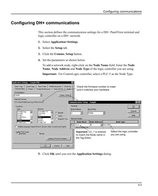 Configuring communications
4-3
Configuring DH+ communications
This section defines the communication settings for a DH+ PanelView terminal and
logic controller on a DH+ network.
1. Select Application>Settings.
2. Select the Setup tab.
3. Click the Comms. Setup button.
4. Set the parameters as shown below.
To add a network node, right-click on the Node Name field. Enter the Node
Name, Node Address and Node Type of the logic controller you are using.
Important: For ControLogix controller, select a PLC-5 as the Node Type.
5. Click OK until you exit the Application Settings dialog.
Important: LC_1 is entered
to match the Node name in
the Tag Editor.
Check the firmware number to make
sure it matches your hardware.
Select the logic controller
you are using.
 