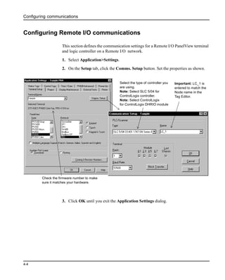 Configuring communications
4-4
Configuring Remote I/O communications
This section defines the communication settings for a Remote I/O PanelView terminal
and logic controller on a Remote I/O network.
1. Select Application>Settings.
2. On the Setup tab, click the Comms. Setup button. Set the properties as shown.
3. Click OK until you exit the Application Settings dialog.
Important: LC_1 is
entered to match the
Node name in the
Tag Editor.
Select the type of controller you
are using.
Note: Select SLC 5/04 for
ControlLogix controller.
Note: Select ControlLogix
for ControlLogix DHRIO module
Check the firmware number to make
sure it matches your hardware.
 