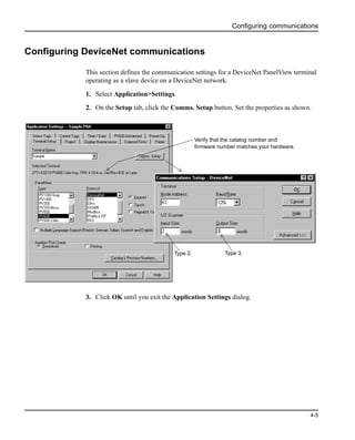 Configuring communications
4-5
Configuring DeviceNet communications
This section defines the communication settings for a DeviceNet PanelView terminal
operating as a slave device on a DeviceNet network.
1. Select Application>Settings.
2. On the Setup tab, click the Comms. Setup button. Set the properties as shown.
3. Click OK until you exit the Application Settings dialog.
Verify that the catalog number and
firmware number matches your hardware.
Type 2. Type 3.
 