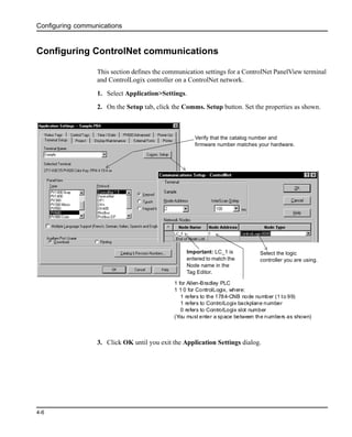 Configuring communications
4-6
Configuring ControlNet communications
This section defines the communication settings for a ControlNet PanelView terminal
and ControlLogix controller on a ControlNet network.
1. Select Application>Settings.
2. On the Setup tab, click the Comms. Setup button. Set the properties as shown.
3. Click OK until you exit the Application Settings dialog.
Important: LC_1 is
entered to match the
Node name in the
Tag Editor.
Select the logic
controller you are using.
Verify that the catalog number and
firmware number matches your hardware.
1 for Allen-Bradley PLC
1 1 0 for ControlLogix, where:
1 refers to the 1784-CNB node number (1 to 99)
1 refers to ControlLogix backplane number
0 refers to ControlLogix slot number
(You must enter a space between the numbers as shown)
 