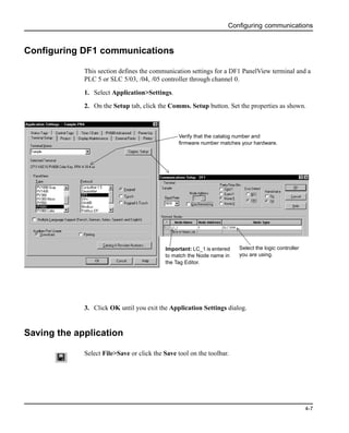 Configuring communications
4-7
Configuring DF1 communications
This section defines the communication settings for a DF1 PanelView terminal and a
PLC 5 or SLC 5/03, /04, /05 controller through channel 0.
1. Select Application>Settings.
2. On the Setup tab, click the Comms. Setup button. Set the properties as shown.
3. Click OK until you exit the Application Settings dialog.
Saving the application
Select File>Save or click the Save tool on the toolbar.
Important: LC_1 is entered
to match the Node name in
the Tag Editor.
Select the logic controller
you are using.
Verify that the catalog number and
firmware number matches your hardware.
 