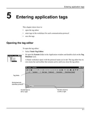 Entering application tags
5-1
5 Entering application tags
This chapter shows how to:
• open the tag editor
• enter tags in the worksheet for each communication protocol
• save the tags
Opening the tag editor
To open the tag editor:
• Select Tools>Tag Editor.
• Or open the System folder in the Application window and double-click on the Tag
Database icon.
A blank worksheet opens with the protocol name on its tab. The tag editor has its
own menu bar and toolbar that remains active until you close the tag editor.
Scrolls tabs to
left or right
Scrolls columns
to left or right
Worksheet tab
identifies protocol
Tag fields
 