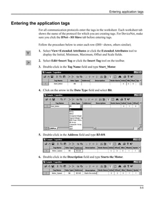 Entering application tags
5-5
Entering the application tags
For all communication protocols enter the tags in the worksheet. Each worksheet tab
shows the name of the protocol for which you are creating tags. For DeviceNet, make
sure you click the DNet - IO Slave tab before entering tags.
Follow the procedure below to enter each row (DH+ shown, others similar).
1. Select View>Extended Attributes or click the Extended Attributes tool to
display the Initial, Minimum, Maximum, Offset and Scale fields.
2. Select Edit>Insert Tag or click the Insert Tag tool on the toolbar.
3. Double-click in the Tag Name field and type Start_Motor.
4. Click on the arrow in the Data Type field and select Bit.
5. Double-click in the Address field and type B3:0/0.
6. Double-click in the Description field and type Starts the Motor.
 