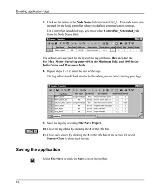 Entering application tags
5-6
7. Click on the arrow in the Node Name field and select LC_1. This node name was
entered for the logic controller when you defined communication settings.
For ControlNet scheduled tags, you must select ControlNet_Scheduled_File
from the Node Name filed.
The defaults are accepted for the rest of the tag attributes. However, for the
Set_Max_Motor_Speed tag enter 600 in the Minimum field, and 1800 in the
Initial Value and Maximum fields.
8. Repeat steps 1 - 6 to enter the rest of the tags.
The tag editor should look similar to this when you are done entering your tags.
9. Save the tags by selecting File>Save Project.
10. Close the tag editor by clicking the X in the title bar.
11. Close each screen by clicking the X in the title bar of the screen. Or select
Screen>Close to close each screen.
Saving the application
Select File>Save or click the Save icon on the toolbar.
 