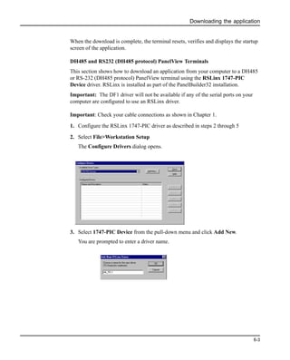 Downloading the application
6-3
When the download is complete, the terminal resets, verifies and displays the startup
screen of the application.
DH485 and RS232 (DH485 protocol) PanelView Terminals
This section shows how to download an application from your computer to a DH485
or RS-232 (DH485 protocol) PanelView terminal using the RSLinx 1747-PIC
Device driver. RSLinx is installed as part of the PanelBuilder32 installation.
Important: The DF1 driver will not be available if any of the serial ports on your
computer are configured to use an RSLinx driver.
Important: Check your cable connections as shown in Chapter 1.
1. Configure the RSLinx 1747-PIC driver as described in steps 2 through 5
2. Select File>Workstation Setup
The Configure Drivers dialog opens.
3. Select 1747-PIC Device from the pull-down menu and click Add New.
You are prompted to enter a driver name.
 