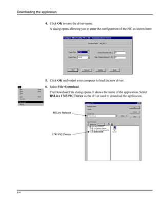 Downloading the application
6-4
4. Click OK to save the driver name.
A dialog opens allowing you to enter the configuration of the PIC as shown here:
5. Click OK and restart your computer to load the new driver.
6. Select File>Download.
The Download File dialog opens. It shows the name of the application. Select
RSLinx 1747-PIC Device as the driver used to download the application.
RSLinx Network
1747-PIC Device
 