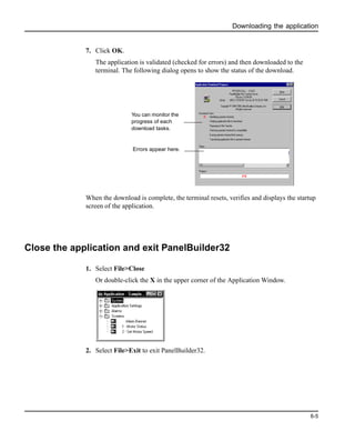 Downloading the application
6-5
7. Click OK.
The application is validated (checked for errors) and then downloaded to the
terminal. The following dialog opens to show the status of the download.
When the download is complete, the terminal resets, verifies and displays the startup
screen of the application.
Close the application and exit PanelBuilder32
1. Select File>Close
Or double-click the X in the upper corner of the Application Window.
2. Select File>Exit to exit PanelBuilder32.
You can monitor the
progress of each
download tasks.
Errors appear here.
 