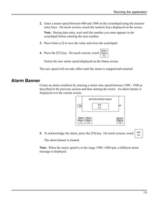Running the application
7-3
2. Enter a motor speed between 600 and 1800 on the scratchpad using the numeric
entry keys. On touch screens, touch the numeric keys displayed on the screen.
Note: During data entry, wait until the number you enter appears in the
scratchpad before entering the next number.
3. Press Enter (↵) to save the value and close the scratchpad.
4. Press the [F2] key. On touch screens, touch
Notice the new motor speed displayed on the Status screen.
The new speed will not take effect until the motor is stopped and restarted.
Alarm Banner
Create an alarm condition by entering a motor max speed between 1200 - 1500 as
described in the previous section and then starting the motor. An alarm banner is
displayed over the current screen.
5. To acknowledge the alarm, press the [F4] key. On touch screens, touch
The alarm banner is cleared.
Note: When the motor speed is in the range 1500 -1800 rpm, a different alarm
message is displayed.
Motor
Status
F2
Motor Stopped Motor Speed
568
MOTORSTATUSSCREENMOTOR SPEED HIGH!
Ack
F4
Stop
Motor
F2
Start
Motor
F1
Motor
Status
F3
Ack
F4
 