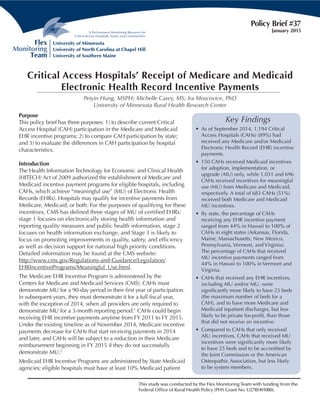 Purpose
This policy brief has three purposes: 1) to describe current Critical
Access Hospital (CAH) participation in the Medicare and Medicaid
EHR incentive programs; 2) to compare CAH participation by state;
and 3) to evaluate the differences in CAH participation by hospital
characteristics.
Introduction
The Health Information Technology for Economic and Clinical Health
(HITECH) Act of 2009 authorized the establishment of Medicare and
Medicaid incentive payment programs for eligible hospitals, including
CAHs, which achieve “meaningful use” (MU) of Electronic Health
Records (EHRs). Hospitals may qualify for incentive payments from
Medicare, Medicaid, or both. For the purposes of qualifying for these
incentives, CMS has defined three stages of MU of certified EHRs:
stage 1 focuses on electronically storing health information and
reporting quality measures and public health information, stage 2
focuses on health information exchange, and Stage 3 is likely to
focus on promoting improvements in quality, safety, and efficiency
as well as decision support for national high priority conditions.
Detailed information may be found at the CMS website:
http://www.cms.gov/Regulations-and-Guidance/Legislation/
EHRIncentivePrograms/Meaningful_Use.html.
The Medicare EHR Incentive Program is administered by the
Centers for Medicare and Medicaid Services (CMS). CAHs must
demonstrate MU for a 90-day period in their first year of participation.
In subsequent years, they must demonstrate it for a full fiscal year,
with the exception of 2014, when all providers are only required to
demonstrate MU for a 3-month reporting period.1
CAHs could begin
receiving EHR incentive payments anytime from FY 2011 to FY 2015.
Under the existing timeline as of November 2014, Medicare incentive
payments decrease for CAHs that start receiving payments in 2014
and later, and CAHs will be subject to a reduction in their Medicare
reimbursement beginning in FY 2015 if they do not successfully
demonstrate MU.2
Medicaid EHR Incentive Programs are administered by State Medicaid
agencies; eligible hospitals must have at least 10% Medicaid patient
Policy Brief #37
January 2015
Critical Access Hospitals’ Receipt of Medicare and Medicaid
Electronic Health Record Incentive Payments
Peiyin Hung, MSPH; Michelle Casey, MS; Ira Moscovice, PhD
University of Minnesota Rural Health Research Center
Key Findings
•	 As of September 2014, 1,194 Critical
Access Hospitals (CAHs) (89%) had
received any Medicare and/or Medicaid
Electronic Health Record (EHR) incentive
payments.
•	 150 CAHs received Medicaid incentives
for adoption, implementation, or
upgrade (AIU) only, while 1,031 and 696
CAHs received incentives for meaningful
use (MU) from Medicare and Medicaid,
respectively. A total of 683 CAHs (51%)
received both Medicare and Medicaid
MU incentives.
•	 By state, the percentage of CAHs
receiving any EHR incentive payment
ranged from 44% in Hawaii to 100% of
CAHs in eight states (Arkansas, Florida,
Maine, Massachusetts, New Mexico,
Pennsylvania, Vermont, and Virginia).
The percentage of CAHs that received
MU incentive payments ranged from
44% in Hawaii to 100% in Vermont and
Virginia.
•	 CAHs that received any EHR incentives,
including AIU and/or MU, were
significantly more likely to have 25 beds
(the maximum number of beds for a
CAH), and to have more Medicare and
Medicaid inpatient discharges, but less
likely to be private for-profit, than those
that did not receive an incentive.
•	 Compared to CAHs that only received
AIU incentives, CAHs that received MU
incentives were significantly more likely
to have 25 beds and to be accredited by
the Joint Commission or the American
Osteopathic Association, but less likely
to be system members.
This study was conducted by the Flex Monitoring Team with funding from the
Federal Office of Rural Health Policy (PHS Grant No. U27RH01080).
 