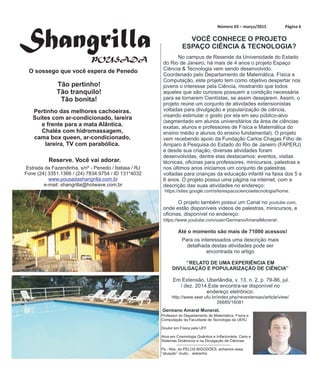 Número Página 603 – março/2015
No campus de Resende da Universidade do Estado
do Rio de Janeiro, há mais de 4 anos o projeto Espaço
Ciência & Tecnologia vem sendo desenvolvido.
Coordenado pelo Departamento de Matemática, Física e
Computação, este projeto tem como objetivo despertar nos
jovens o interesse pela Ciência, mostrando que todos
aqueles que são curiosos possuem a condição necessária
para se tornarem Cientístas, se assim desejarem. Assim, o
projeto reúne um conjunto de atividades extensionistas
voltadas para divulgação e popularização de ciência,
visando estimular o gosto por ela em seu público-alvo
(segmentado em alunos universitários da área de ciências
exatas, alunos e professores de Física e Matemática do
ensino médio e alunos do ensino fundamental). O projeto
vem recebendo apoio da Fundação Carlos Chagas Filho de
Amparo à Pesquisa do Estado do Rio de Janeiro (FAPERJ)
e desde sua criação, diversas atividades foram
desenvolvidas, dentre elas destacamos: eventos, visitas
técnicas, oficinas para professores, minicursos, palestras e
nos últimos anos iniciamos um conjunto de palestras
voltadas para crianças da educação infantil na faixa dos 5 e
6 anos. O projeto possui uma página na internet, com a
descrição das suas atividades no endereço:
https://sites.google.com/site/espacocienciaetecnologia/home.
O projeto também possui um Canal no youtube.com,
onde estão disponíveis vídeos de palestras, minicursos, e
oficinas, disponível no endereço:
https://www.youtube.com/user/GermanoAmaralMonerat.
Até o momento são mais de 71000 acessos!
Germano Amaral Monerat.
VOCÊ CONHECE O PROJETO
ESPAÇO CIÊNCIA & TECNOLOGIA?
Para os interessados uma descrição mais
detalhada destas atividades pode ser
encontrada no artigo
‘’RELATO DE UMA EXPERIÊNCIA EM
DIVULGAÇÃO E POPULARIZAÇÃO DE CIÊNCIA’’
Em Extensão, Uberlândia, v. 13, n. 2, p. 79-86, jul.
/ dez. 2014.Este encontra-se disponível no
endereço eletrônico:
http://www.seer.ufu.br/index.php/revextensao/article/view/
26685/16081
ShangrillaPOUSADA
O sossego que você espera de Penedo
Pertinho das melhores cachoeiras.
Suítes com ar-condicionado, lareira
e frente para a mata Alântica.
Chalés com hidromassagem,
cama box queen, ar-condicionado,
lareira, TV com parabólica.
Reserve. Você vai adorar.
Estrada da Fazendinha, s/nº - Penedo / Itatiaia / RJ
Fone (24) 3351.1366 / (24) 7834.9754 / ID 131*4032
e-mail: shangrilla@hotwave.com.br
www.pousadashangrilla.com.br
Tão pertinho!
Tão tranquilo!
Tão bonita!
Professor do Departamento de Matemática, Física e
Computação da Faculdade de Tecnologia da UERJ
Doutor em Física pela UFF
Atua em Cosmologia Quântica e Inflacionária, Caos e
Sistemas Dinâmicos e na Divulgação de Ciências
Ps.: Nós, do PELOS BIGODÕES, achamos essa
‘‘atuação’’ muito... estranha.
 