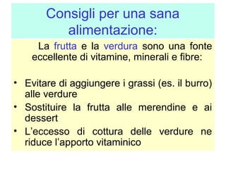 Consigli per una sana
alimentazione:
La frutta e la verdura sono una fonte
eccellente di vitamine, minerali e fibre:
• Evitare di aggiungere i grassi (es. il burro)
alle verdure
• Sostituire la frutta alle merendine e ai
dessert
• L’eccesso di cottura delle verdure ne
riduce l’apporto vitaminico

 