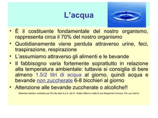 L’acqua
• È il costituente fondamentale del nostro organismo,
rappresenta circa il 70% del nostro organismo
• Quotidianamente viene perduta attraverso urine, feci,
traspirazione, respirazione
• L’assumiamo attraverso gli alimenti e le bevande
• Il fabbisogno varia fortemente soprattutto in relazione
alla temperatura ambientale: tuttavia si consiglia di bere
almeno 1.5/2 litri di acqua al giorno, quindi acqua e
bevande non zuccherate 6-8 bicchieri al giorno
• Attenzione alle bevande zuccherate o alcoliche!!
Materiale didattico riadattato per Eli Lilly Italia S.p.A. dal Dr. Walter Milano e dalla D.ssa Margherita Comazzi. Per uso interno

 