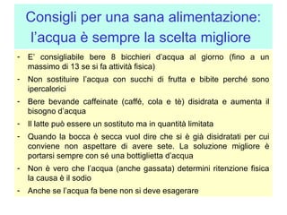 Consigli per una sana alimentazione:
l’acqua è sempre la scelta migliore
- E’ consigliabile bere 8 bicchieri d’acqua al giorno (fino a un
massimo di 13 se si fa attività fisica)
- Non sostituire l’acqua con succhi di frutta e bibite perché sono
ipercalorici
- Bere bevande caffeinate (caffé, cola e tè) disidrata e aumenta il
bisogno d’acqua
- Il latte può essere un sostituto ma in quantità limitata
- Quando la bocca è secca vuol dire che si è già disidratati per cui
conviene non aspettare di avere sete. La soluzione migliore è
portarsi sempre con sé una bottiglietta d’acqua
- Non è vero che l’acqua (anche gassata) determini ritenzione fisica
la causa è il sodio
- Anche se l’acqua fa bene non si deve esagerare

 