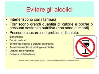 Evitare gli alcolici
- Interferiscono con i farmaci
- Forniscono grandi quantità di calorie e poche o
nessuna sostanza nutritiva (non sono alimenti)
- Possono causare seri problemi di salute:
-

Ipertensione
Danni cerebrali
Sofferenza epatica e disturbi pancreatici
Aumentato rischio di patologie cardiache
Disturbi della vigilanza
Problemi di dipendenza
Materiale didattico riadattato per Eli Lilly Italia S.p.A. dal Dr. Walter Milano e dalla D.ssa Margherita Comazzi.

 