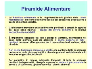 Piramide Alimentare
•

La Piramide Alimentare è la rappresentazione grafica della “dieta
mediterranea” ed è uno strumento ideato per educare la popolazione a
scelte alimentari corrette.

•

Graficamente troviamo una suddivisione per livelli e settori, in ognuno
dei quali sono riportati i gruppi dei diversi alimenti e le relative
porzioni raccomandabili

•

È importante scegliere tra tutti i gruppi di alimenti, alternandoli nei
pasti della giornata così da garantire il giusto apporto di tutti i
nutrienti necessari all’organismo per il mantenimento di un buon stato
di salute

•

Non esiste l’alimento completo o ideale, che contiene tutte le sostanze
necessarie, nella giusta quantità e che è in grado di soddisfare da solo
le nostre esigenze nutrizionali

•

Per garantire, in misura adeguata, l’apporto di tutte le sostanze
nutrienti indispensabili, bisogna imparare a variare il più possibile le
scelte e di combinare opportunamente i diversi alimenti

 