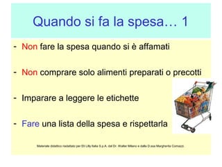 Quando si fa la spesa… 1
- Non fare la spesa quando si è affamati
- Non comprare solo alimenti preparati o precotti
- Imparare a leggere le etichette
- Fare una lista della spesa e rispettarla
Materiale didattico riadattato per Eli Lilly Italia S.p.A. dal Dr. Walter Milano e dalla D.ssa Margherita Comazzi.

 