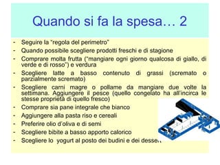 Quando si fa la spesa… 2
- Seguire la “regola del perimetro”
- Quando possibile scegliere prodotti freschi e di stagione
- Comprare molta frutta (“mangiare ogni giorno qualcosa di giallo,
verde e di rosso”) e verdura
- Scegliere latte a basso contenuto di grassi (scremato
parzialmente scremato)
- Scegliere carni magre o pollame da mangiare due volte
settimana. Aggiungere il pesce (quello congelato ha all’incirca
stesse proprietà di quello fresco)
- Comprare sia pane integrale che bianco
- Aggiungere alla pasta riso e cereali
- Preferire olio d’oliva e di semi
- Scegliere bibite a basso apporto calorico
- Scegliere lo yogurt al posto dei budini e dei dessert

di
o
la
le

 