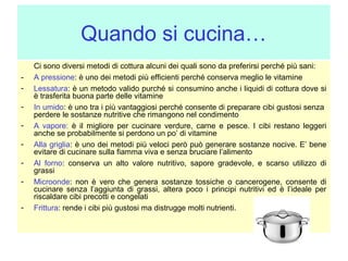 Quando si cucina…
-

Ci sono diversi metodi di cottura alcuni dei quali sono da preferirsi perché più sani:
A pressione: è uno dei metodi più efficienti perché conserva meglio le vitamine
Lessatura: è un metodo valido purché si consumino anche i liquidi di cottura dove si
è trasferita buona parte delle vitamine
In umido: è uno tra i più vantaggiosi perché consente di preparare cibi gustosi senza
perdere le sostanze nutritive che rimangono nel condimento
A vapore: è il migliore per cucinare verdure, carne e pesce. I cibi restano leggeri
anche se probabilmente si perdono un po’ di vitamine
Alla griglia: è uno dei metodi più veloci però può generare sostanze nocive. E’ bene
evitare di cucinare sulla fiamma viva e senza bruciare l’alimento
Al forno: conserva un alto valore nutritivo, sapore gradevole, e scarso utilizzo di
grassi
Microonde: non è vero che genera sostanze tossiche o cancerogene, consente di
cucinare senza l’aggiunta di grassi, altera poco i principi nutritivi ed è l’ideale per
riscaldare cibi precotti e congelati
Frittura: rende i cibi più gustosi ma distrugge molti nutrienti.

 