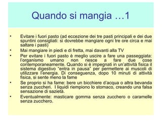 Quando si mangia …1
•
•
•

•
•

Evitare i fuori pasto (ad eccezione dei tre pasti principali e dei due
spuntini consigliati: si dovrebbe mangiare ogni tre ore circa e mai
saltare i pasti)
Mai mangiare in piedi e di fretta, mai davanti alla TV
Per evitare i fuori pasto è meglio uscire a fare una passeggiata:
l’organismo
umano
non
riesce
a
fare
due
cose
contemporaneamente. Quando si è impegnati in un’attività fisica il
sistema digestivo “entra in pausa” per permettere ai muscoli di
utilizzare l’energia. Di conseguenza, dopo 10 minuti di attività
fisica, si sente meno la fame
Se proprio si ha fame: bere un bicchiere d’acqua o altra bevanda
senza zuccheri. I liquidi riempiono lo stomaco, creando una falsa
sensazione di sazietà.
Eventualmente: masticare gomma senza zucchero o caramelle
senza zucchero.

 
