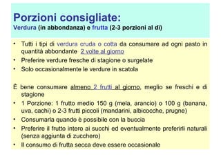 Porzioni consigliate:
Verdura (in abbondanza) e frutta (2-3 porzioni al dì)
• Tutti i tipi di verdura cruda o cotta da consumare ad ogni pasto in
quantità abbondante 2 volte al giorno
• Preferire verdure fresche di stagione o surgelate
• Solo occasionalmente le verdure in scatola
È bene consumare almeno 2 frutti al giorno, meglio se freschi e di
stagione
• 1 Porzione: 1 frutto medio 150 g (mela, arancio) o 100 g (banana,
uva, cachi) o 2-3 frutti piccoli (mandarini, albicocche, prugne)
• Consumarla quando è possibile con la buccia
• Preferire il frutto intero ai succhi ed eventualmente preferirli naturali
(senza aggiunta di zucchero)
• Il consumo di frutta secca deve essere occasionale

 