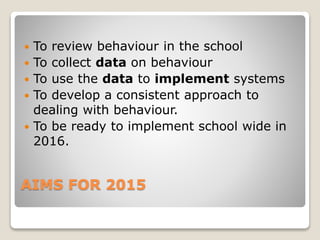 AIMS FOR 2015
 To review behaviour in the school
 To collect data on behaviour
 To use the data to implement systems
 To develop a consistent approach to
dealing with behaviour.
 To be ready to implement school wide in
2016.
 