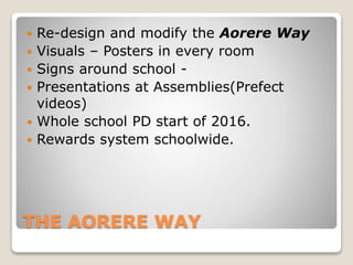 THE AORERE WAY
 Re-design and modify the Aorere Way
 Visuals – Posters in every room
 Signs around school -
 Presentations at Assemblies(Prefect
videos)
 Whole school PD start of 2016.
 Rewards system schoolwide.
 