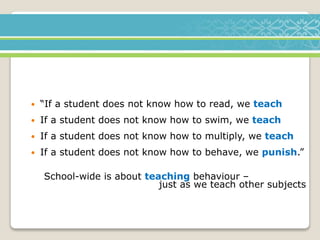 “If a student does not know how to read, we teach
 If a student does not know how to swim, we teach
 If a student does not know how to multiply, we teach
 If a student does not know how to behave, we punish.”
School-wide is about teaching behaviour –
just as we teach other subjects
 
