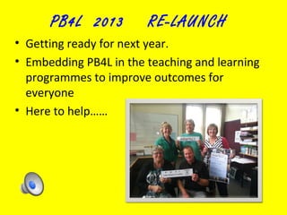 PB4L 2013

RE-LAUNCH

• Getting ready for next year.
• Embedding PB4L in the teaching and learning
programmes to improve outcomes for
everyone
• Here to help……

 