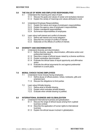 RESTRICTED                                                                      PB503 Business Ethics


5.0      THE VALUE OF WORK AND EMPLOYEE RESPONSIBILITIES
         5.1  Understand the meaning and value of work
              5.1.1 Discuss the goals and values of career and workplace decision
              5.1.2 Explain the variety of meanings and values attributed to work

         5.2      Understand Employee Responsibilities
                  5.2.1 Explain the nature and range of employee’s responsibilities.
                  5.2.2 Explain the agency view of employee’s responsibilities.
                  5.2.3 Explain managerial responsibilities.
                  5.2.4 Summarize responsibilities of employees

         5.3      Learn about self interest and conflict of interests.
                  5.3.1 Define self interest and moral obligation.
                  5.3.2 Describe the concept of conflict of interest
                  5.3.3 Elaborate on the effects of conflict of interest.


6.0      DIVERSITY AND DISCRIMINATION
         6.1  Understand diversity and discrimination.
              6.1.1 Define diversity, equality, discrimination, affirmative action and
                    preferential treatment.
              6.1.2 Describe a range of ethical issues raised by a diverse workforce.
              6.1.3 Explain workplace discrimination.
              6.1.4 Evaluate the ethical basis of equal opportunity and affirmative
                    action.
              6.1.5 Evaluate the ethical arguments for and against preferential
                    treatment in a work place.


7.0      MORAL CHOICE FACING EMPLOYEES
         7.1 Understand moral choices facing employees.
             7.1.1 Define abuse of official position, bribes, kickbacks, gifts and
                   entertainment.
             7.1.2 Discuss the obligations to third parties

         7.2      Learn about Whistle blowing.
                  7.2.1 Define what is Whistle blowing.
                  7.2.2 Explain what motivates whistle blowers.
                  7.2.3 Evaluate when whistle blowing is justified.


8.0      INTERNATIONAL BUSINESS AND GLOBALIZATION
         8.1  Understand International business and globalization.
              8.1.1 Discuss the range of ethical issues arising from a global
                    business context.
              8.1.2 Describe the application of human rights to international
                    business.
              8.1.3 Explain the ethical issues involved in globalization.




Version : 080510_1.1_Effective:1June2011              4/18                  RESTRICTED
 