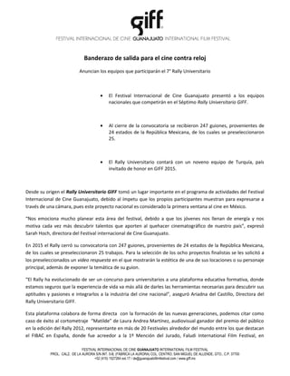 Banderazo de salida para el cine contra reloj
Anuncian los equipos que participarán el 7° Rally Universitario
• El Festival Internacional de Cine Guanajuato presentó a los equipos
nacionales que competirán en el Séptimo Rally Universitario GIFF.
• Al cierre de la convocatoria se recibieron 247 guiones, provenientes de
24 estados de la República Mexicana, de los cuales se preseleccionaron
25.
• El Rally Universitario contará con un noveno equipo de Turquía, país
invitado de honor en GIFF 2015.
Desde su origen el Rally Universitario GIFF tomó un lugar importante en el programa de actividades del Festival
Internacional de Cine Guanajuato, debido al ímpetu que los propios participantes muestran para expresarse a
través de una cámara, pues este proyecto nacional es considerado la primera ventana al cine en México.
“Nos emociona mucho planear esta área del festival, debido a que los jóvenes nos llenan de energía y nos
motiva cada vez más descubrir talentos que aporten al quehacer cinematográfico de nuestro país”, expresó
Sarah Hoch, directora del Festival internacional de Cine Guanajuato.
En 2015 el Rally cerró su convocatoria con 247 guiones, provenientes de 24 estados de la República Mexicana,
de los cuales se preseleccionaron 25 trabajos. Para la selección de los ocho proyectos finalistas se les solicitó a
los preseleccionados un video respuesta en el que mostrarán la estética de una de sus locaciones o su personaje
principal, además de exponer la temática de su guion.
“El Rally ha evolucionado de ser un concurso para universitarios a una plataforma educativa formativa, donde
estamos seguros que la experiencia de vida va más allá de darles las herramientas necesarias para descubrir sus
aptitudes y pasiones e integrarlos a la industria del cine nacional”, aseguró Ariadna del Castillo, Directora del
Rally Universitario GIFF.
Esta plataforma colabora de forma directa con la formación de las nuevas generaciones, podemos citar como
caso de éxito al cortometraje “Matilde” de Laura Andrea Martínez, audiovisual ganador del premio del público
en la edición del Rally 2012, representante en más de 20 Festivales alrededor del mundo entre los que destacan
el FIBAC en España, donde fue acreedor a la 1º Mención del Jurado, Faludi International Film Festival, en
FESTIVAL INTERNACIONAL DE CINE GUANAJUATO INTERNATIONAL FILM FESTIVAL
PROL. CALZ. DE LA AURORA S/N INT. 5-B, (FÁBRICA LA AURORA) COL. CENTRO, SAN MIGUEL DE ALLENDE, GTO., C.P. 37700
+52 (415) 1527264 ext.17 / de@guanajuatofilmfestival.com / www.giff.mx
 