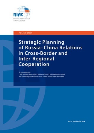 1
Strategic Planning
of Russia–China Relations
in Cross-Border and
Inter-Regional
Cooperation
POLICY BRIEF
Vladimir Petrovsky
Chief Research Fellow of the Centre for Russian–Chinese Relations Studies
and Forecasting at the Institute of Far Eastern Studies of RAS, RIAC Expert
No. 7, September 2016
 