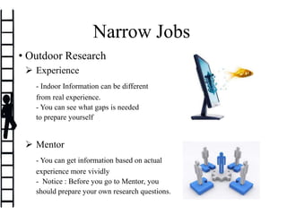 Experience
- Indoor Information can be different
from real experience.
- You can see what gaps is needed
to prepare yourself
 Mentor
- You can get information based on actual
experience more vividly
- Notice : Before you go to Mentor, you
should prepare your own research questions.
Narrow Jobs
• Outdoor Research
 