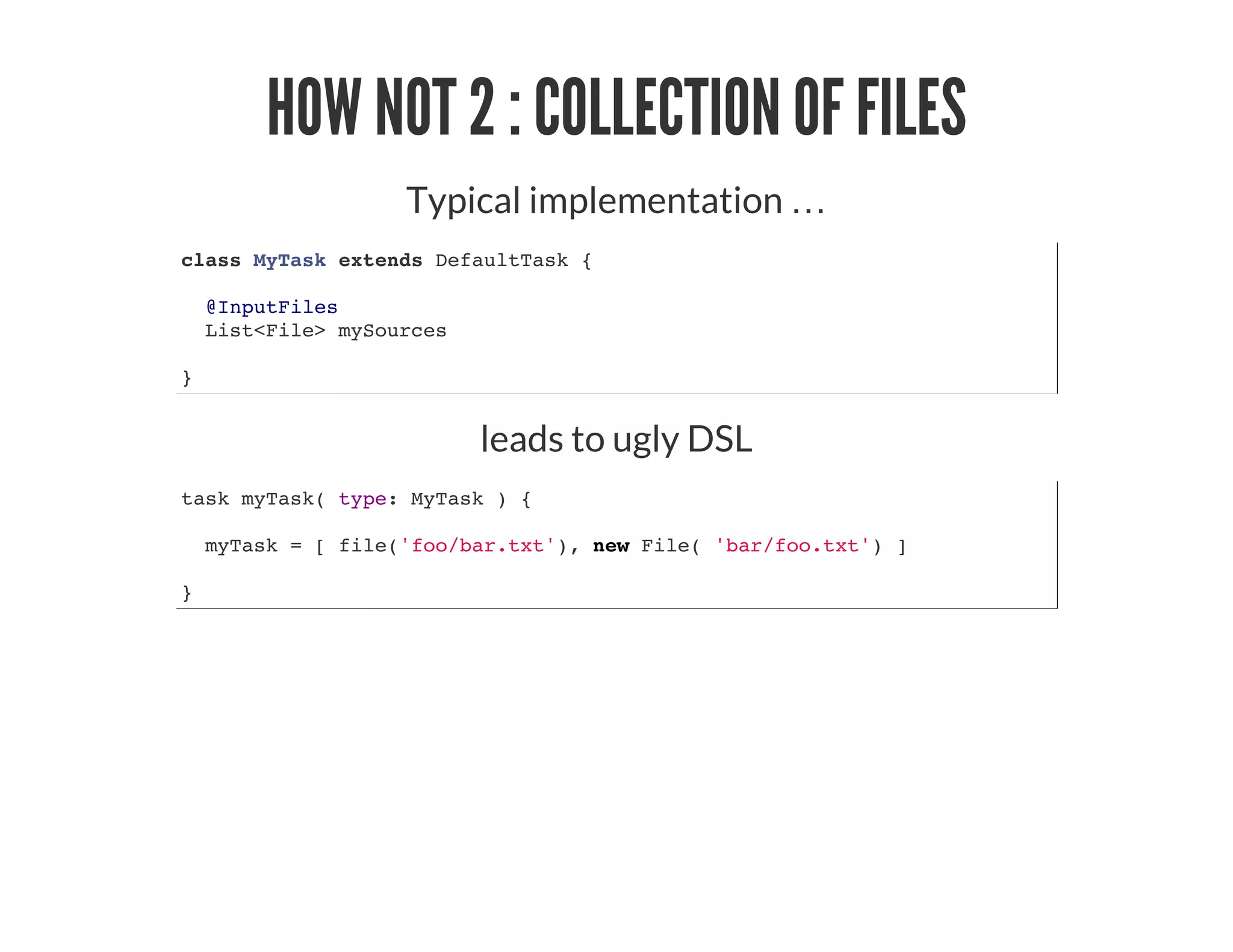 HOW NOT 2 : COLLECTION OF FILES
Typical implementation …​
class MyTask extends DefaultTask {
@InputFiles
List<File> mySources
}
leads to ugly DSL
task myTask( type: MyTask ) {
myTask = [ file('foo/bar.txt'), new File( 'bar/foo.txt') ]
}
 