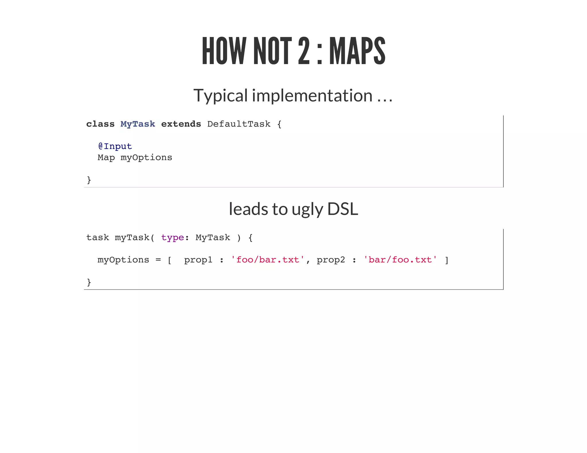 HOW NOT 2 : MAPS
Typical implementation …​
class MyTask extends DefaultTask {
@Input
Map myOptions
}
leads to ugly DSL
task myTask( type: MyTask ) {
myOptions = [ prop1 : 'foo/bar.txt', prop2 : 'bar/foo.txt' ]
}
 
