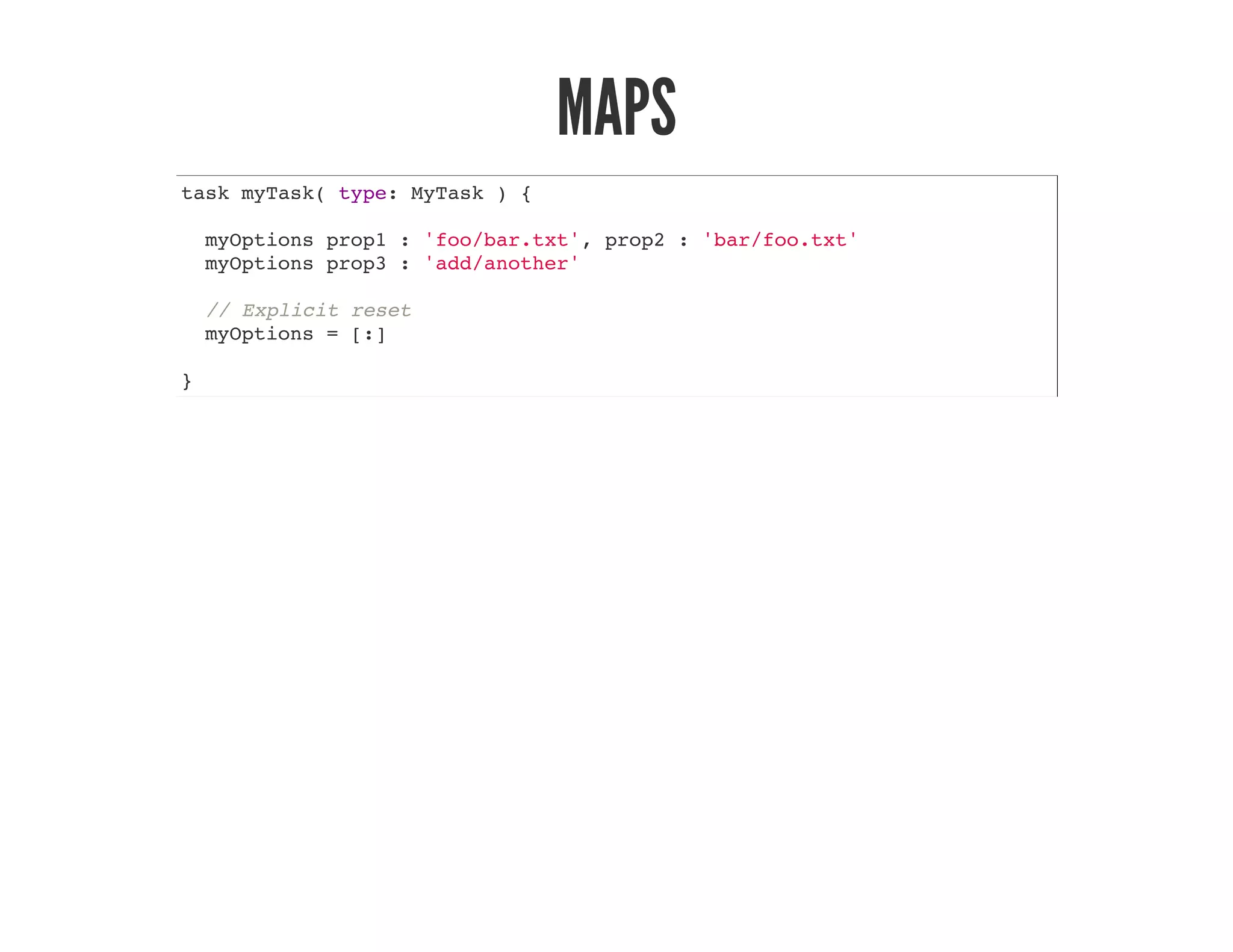 MAPS
task myTask( type: MyTask ) {
myOptions prop1 : 'foo/bar.txt', prop2 : 'bar/foo.txt'
myOptions prop3 : 'add/another'
// Explicit reset
myOptions = [:]
}
 