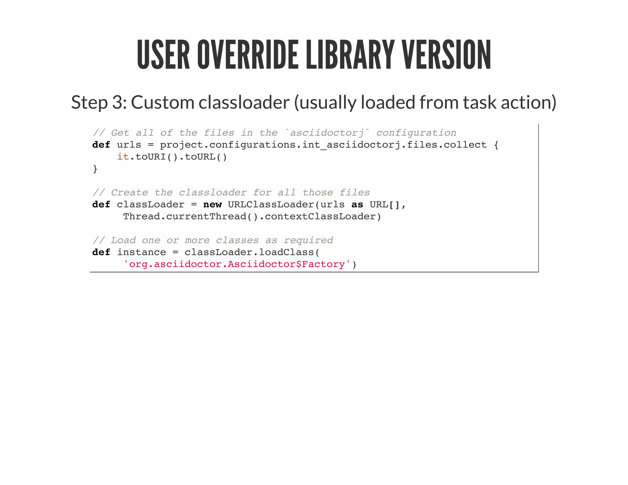 USER OVERRIDE LIBRARY VERSION
Step 3: Custom classloader (usually loaded from task action)
// Get all of the files in the `asciidoctorj` configuration
def urls = project.configurations.int_asciidoctorj.files.collect {
it.toURI().toURL()
}
// Create the classloader for all those files
def classLoader = new URLClassLoader(urls as URL[],
Thread.currentThread().contextClassLoader)
// Load one or more classes as required
def instance = classLoader.loadClass(
'org.asciidoctor.Asciidoctor$Factory')
 
