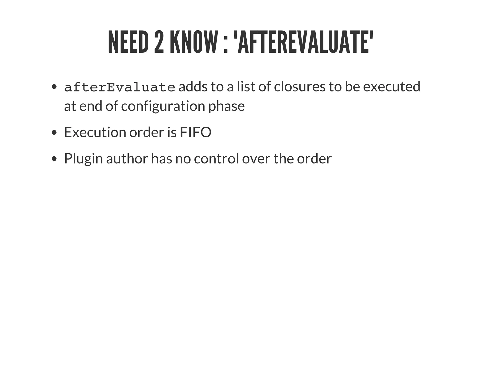 NEED 2 KNOW : 'AFTEREVALUATE'
afterEvaluate adds to a list of closures to be executed
at end of configuration phase
Execution order is FIFO
Plugin author has no control over the order
 