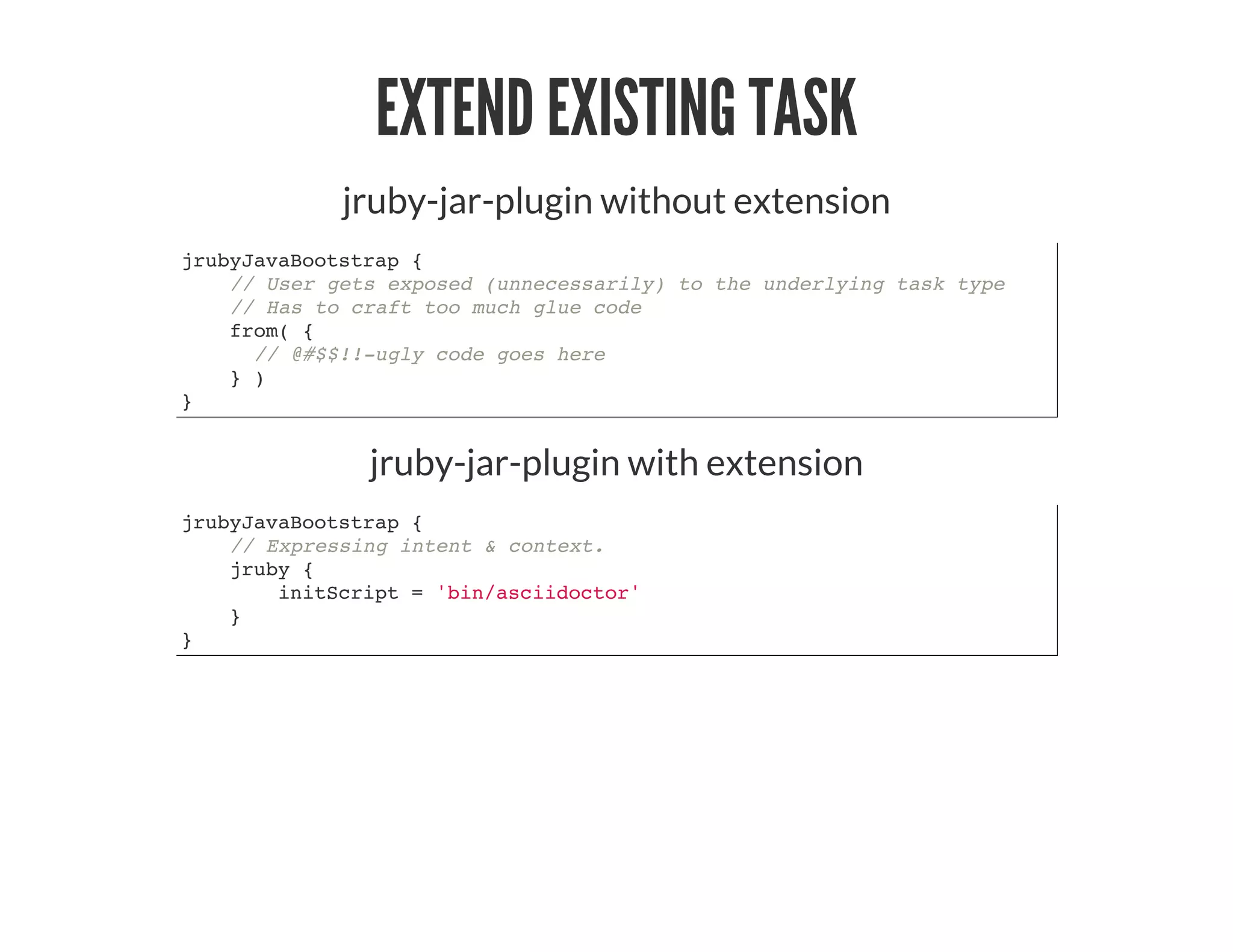 EXTEND EXISTING TASK
jruby-jar-plugin without extension
jrubyJavaBootstrap {
// User gets exposed (unnecessarily) to the underlying task type
// Has to craft too much glue code
from( {
// @#$$!!-ugly code goes here
} )
}
jruby-jar-plugin with extension
jrubyJavaBootstrap {
// Expressing intent & context.
jruby {
initScript = 'bin/asciidoctor'
}
}
 