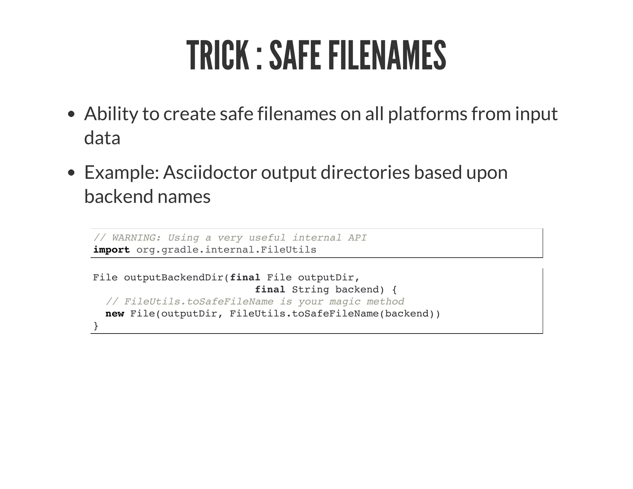TRICK : SAFE FILENAMES
Ability to create safe filenames on all platforms from input
data
Example: Asciidoctor output directories based upon
backend names
// WARNING: Using a very useful internal API
import org.gradle.internal.FileUtils
File outputBackendDir(final File outputDir,
final String backend) {
// FileUtils.toSafeFileName is your magic method
new File(outputDir, FileUtils.toSafeFileName(backend))
}
 