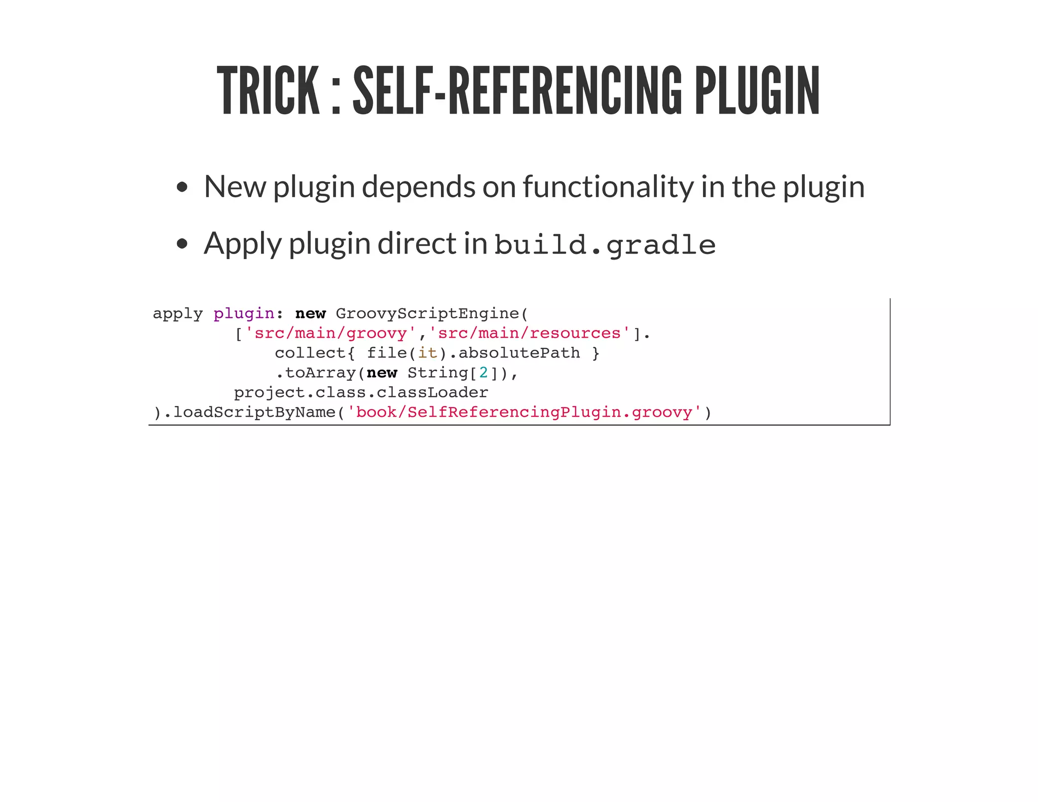 TRICK : SELF-REFERENCING PLUGIN
New plugin depends on functionality in the plugin
Apply plugin direct in build.gradle
apply plugin: new GroovyScriptEngine(
['src/main/groovy','src/main/resources'].
collect{ file(it).absolutePath }
.toArray(new String[2]),
project.class.classLoader
).loadScriptByName('book/SelfReferencingPlugin.groovy')
 
