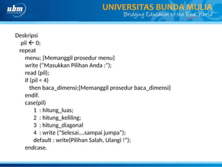 Deskripsi
pil  0;
repeat
menu; {Memanggil prosedur menu}
write (“Masukkan Pilihan Anda :”);
read (pil);
if (pil < 4)
then baca_dimensi;{Memanggil prosedur baca_dimensi}
endif.
case(pil)
1 : hitung_luas;
2 : hitung_keliling;
3 : hitung_diagonal
4 : write (“Selesai….sampai jumpa”);
default : write(Pilihan Salah, Ulangi !”);
endcase.
 