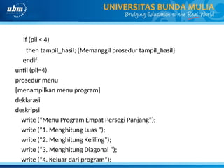 if (pil < 4)
then tampil_hasil; {Memanggil prosedur tampil_hasil}
endif.
until (pil=4).
prosedur menu
{menampilkan menu program}
deklarasi
deskripsi
write (“Menu Program Empat Persegi Panjang”);
write (“1. Menghitung Luas “);
write (“2. Menghitung Keliling”);
write (“3. Menghitung Diagonal “);
write (“4. Keluar dari program”);
 