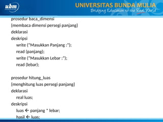 prosedur baca_dimensi
{membaca dimensi persegi panjang}
deklarasi
deskripsi
write (“Masukkan Panjang :”);
read (panjang);
write (“Masukkan Lebar :”);
read (lebar);
prosedur hitung_luas
{menghitung luas persegi panjang}
deklarasi
real luas;
deskripsi
luas  panjang * lebar;
hasil  luas;
 