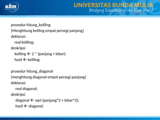 prosedur hitung_keliling
{Menghitung keliling empat persegi panjang}
deklarasi
real keliling;
deskripsi
keliling  2 * (panjang + lebar);
hasil  keliling;
prosedur hitung_diagonal
{menghitung diagonal empat persegi panjang}
deklarasi
real diagonal;
deskripsi
diagonal  sqrt (panjang^2 + lebar^2);
hasil  diagonal;
 