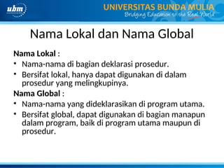 Nama Lokal dan Nama Global
Nama Lokal :
• Nama-nama di bagian deklarasi prosedur.
• Bersifat lokal, hanya dapat digunakan di dalam
prosedur yang melingkupinya.
Nama Global :
• Nama-nama yang dideklarasikan di program utama.
• Bersifat global, dapat digunakan di bagian manapun
dalam program, baik di program utama maupun di
prosedur.
 
