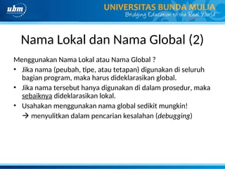 Nama Lokal dan Nama Global (2)
Menggunakan Nama Lokal atau Nama Global ?
• Jika nama (peubah, tipe, atau tetapan) digunakan di seluruh
bagian program, maka harus dideklarasikan global.
• Jika nama tersebut hanya digunakan di dalam prosedur, maka
sebaiknya dideklarasikan lokal.
• Usahakan menggunakan nama global sedikit mungkin!
 menyulitkan dalam pencarian kesalahan (debugging)
 