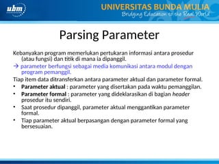 Parsing Parameter
Kebanyakan program memerlukan pertukaran informasi antara prosedur
(atau fungsi) dan titik di mana ia dipanggil.
 parameter berfungsi sebagai media komunikasi antara modul dengan
program pemanggil.
Tiap item data ditransferkan antara parameter aktual dan parameter formal.
• Parameter aktual : parameter yang disertakan pada waktu pemanggilan.
• Parameter formal : parameter yang dideklarasikan di bagian header
prosedur itu sendiri.
• Saat prosedur dipanggil, parameter aktual menggantikan parameter
formal.
• Tiap parameter aktual berpasangan dengan parameter formal yang
bersesuaian.
 