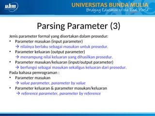 Parsing Parameter (3)
Jenis parameter formal yang disertakan dalam prosedur:
• Parameter masukan (input parameter)
 nilainya berlaku sebagai masukan untuk prosedur.
• Parameter keluaran (output parameter)
 menampung nilai keluaran yang dihasilkan prosedur.
• Parameter masukan/keluaran (input/output parameter)
 berfungsi sebagai masukan sekaligus keluaran dari prosedur.
Pada bahasa pemrograman :
• Parameter masukan
 value parameter, parameter by value
• Parameter keluaran & parameter masukan/keluaran
 reference parameter, parameter by reference
 