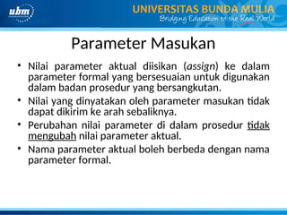 Parameter Masukan
• Nilai parameter aktual diisikan (assign) ke dalam
parameter formal yang bersesuaian untuk digunakan
dalam badan prosedur yang bersangkutan.
• Nilai yang dinyatakan oleh parameter masukan tidak
dapat dikirim ke arah sebaliknya.
• Perubahan nilai parameter di dalam prosedur tidak
mengubah nilai parameter aktual.
• Nama parameter aktual boleh berbeda dengan nama
parameter formal.
 